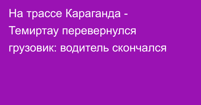 На трассе Караганда - Темиртау перевернулся грузовик: водитель скончался