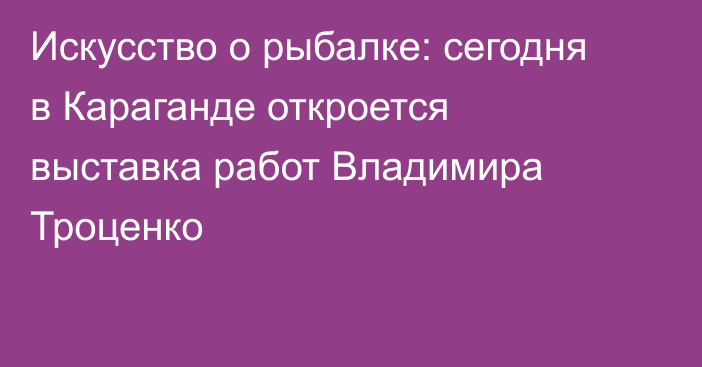 Искусство о рыбалке: сегодня в Караганде откроется выставка работ Владимира Троценко