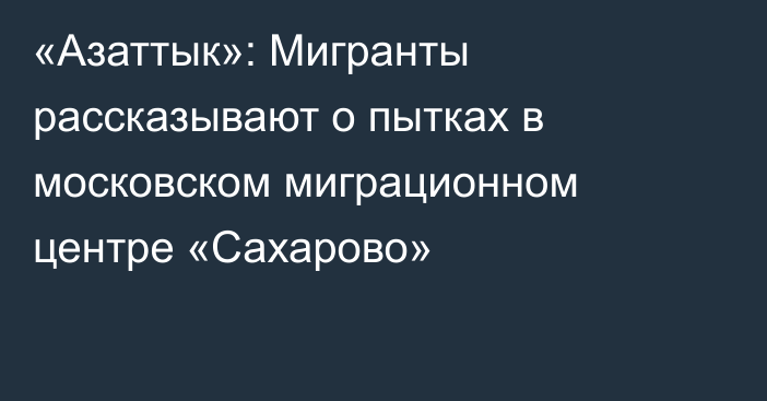 «Азаттык»: Мигранты рассказывают о пытках в московском миграционном центре «Сахарово»