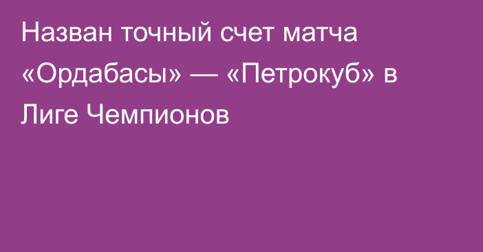 Назван точный счет матча «Ордабасы» — «Петрокуб» в Лиге Чемпионов