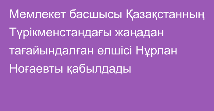 Мемлекет басшысы Қазақстанның Түрікменстандағы жаңадан тағайындалған елшісі Нұрлан Ноғаевты қабылдады