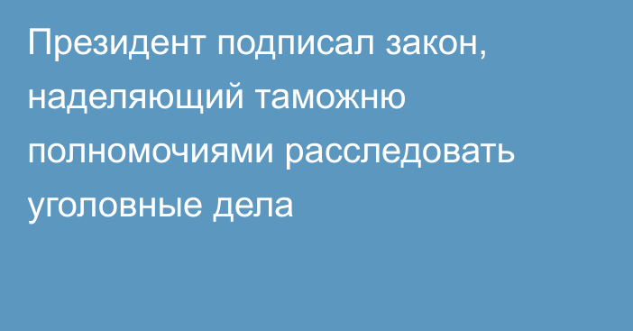 Президент подписал закон, наделяющий таможню полномочиями расследовать уголовные дела