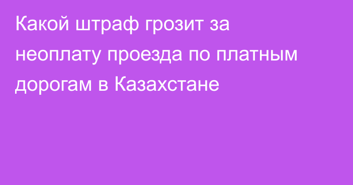 Какой штраф грозит за неоплату проезда по платным дорогам в Казахстане