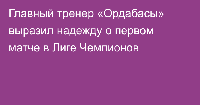 Главный тренер «Ордабасы» выразил надежду о первом матче в Лиге Чемпионов