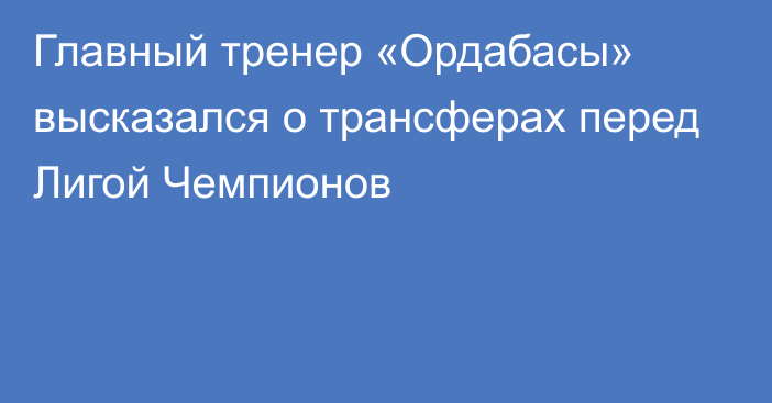 Главный тренер «Ордабасы» высказался о трансферах перед Лигой Чемпионов