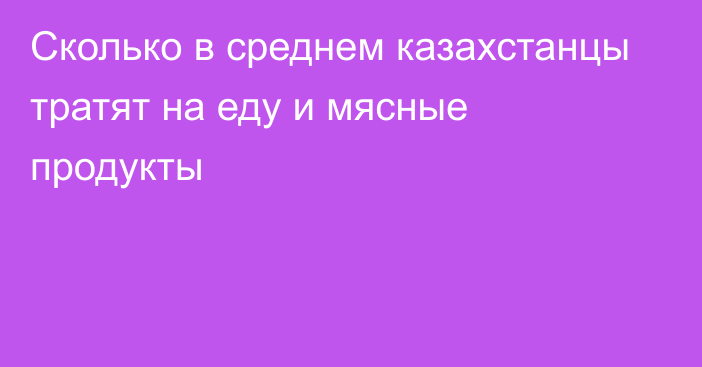 Сколько в среднем казахстанцы тратят на еду и мясные продукты