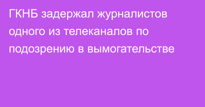 ГКНБ задержал журналистов одного из телеканалов по подозрению в вымогательстве