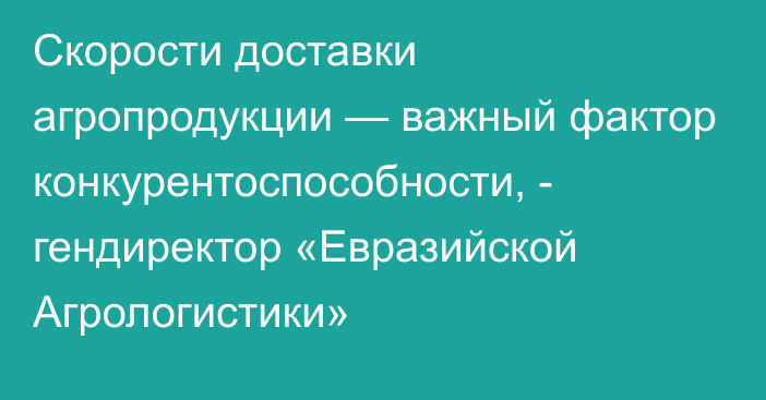 Скорости доставки агропродукции — важный фактор конкурентоспособности, - гендиректор «Евразийской Агрологистики»