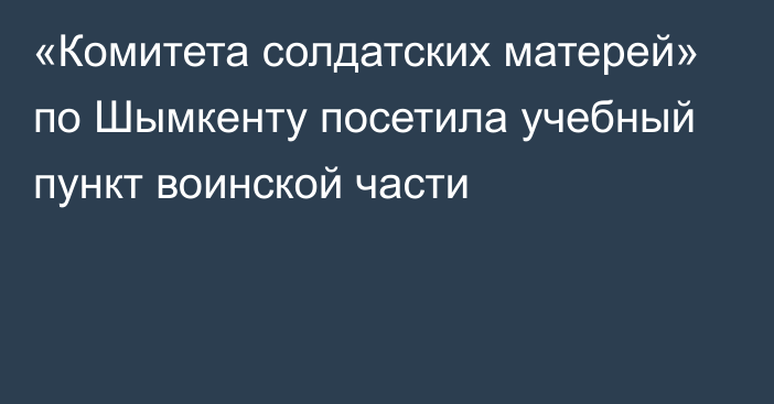  «Комитета солдатских матерей» по Шымкенту  посетила учебный пункт воинской части