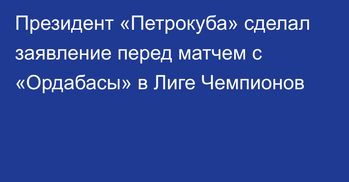 Президент «Петрокуба» сделал заявление перед матчем с «Ордабасы» в Лиге Чемпионов