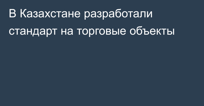 В Казахстане разработали стандарт на торговые объекты