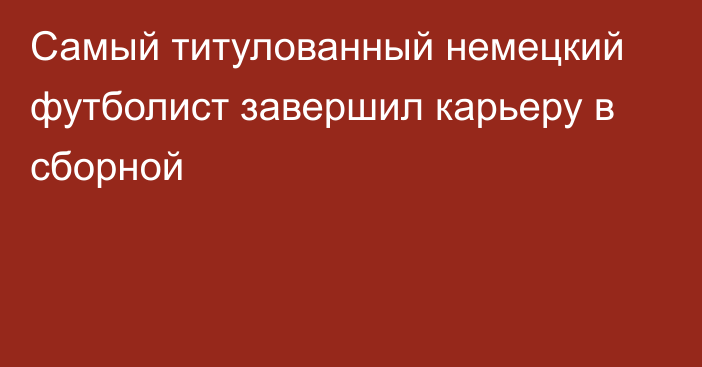 Самый титулованный немецкий футболист завершил карьеру в сборной