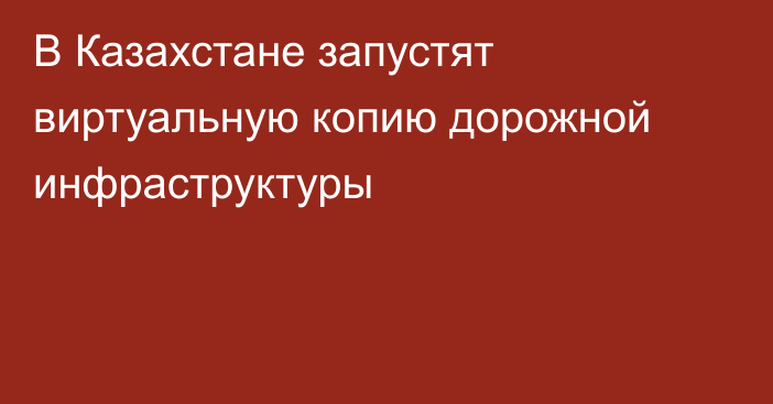 В Казахстане запустят виртуальную копию дорожной инфраструктуры