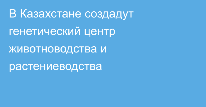 В Казахстане создадут генетический центр животноводства и растениеводства