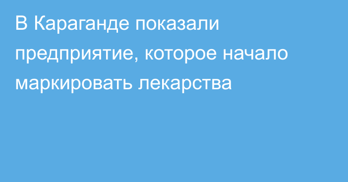 В Караганде показали предприятие, которое начало маркировать лекарства