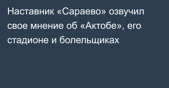 Наставник «Сараево» озвучил свое мнение об «Актобе», его стадионе и болельщиках