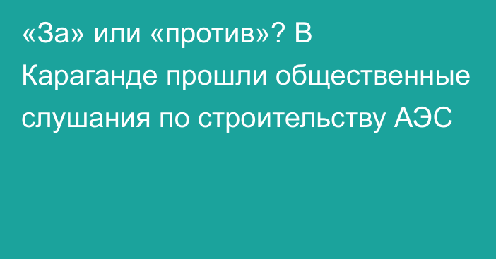 «За» или «против»? В Караганде прошли общественные слушания по строительству АЭС