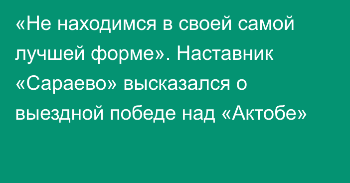 «Не находимся в своей самой лучшей форме». Наставник «Сараево» высказался о выездной победе над «Актобе»