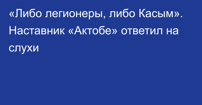 «Либо легионеры, либо Касым». Наставник «Актобе» ответил на слухи