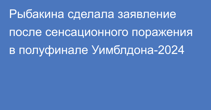 Рыбакина сделала заявление после сенсационного поражения в полуфинале Уимблдона-2024