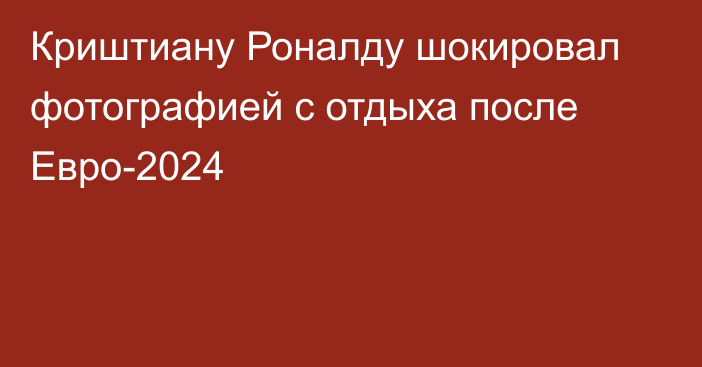 Криштиану Роналду шокировал фотографией с отдыха после Евро-2024