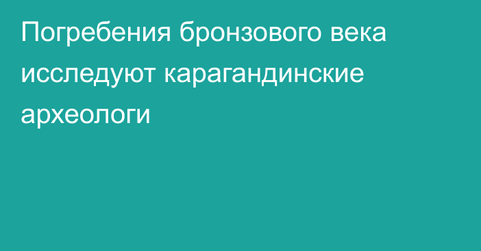 Погребения бронзового века исследуют карагандинские археологи