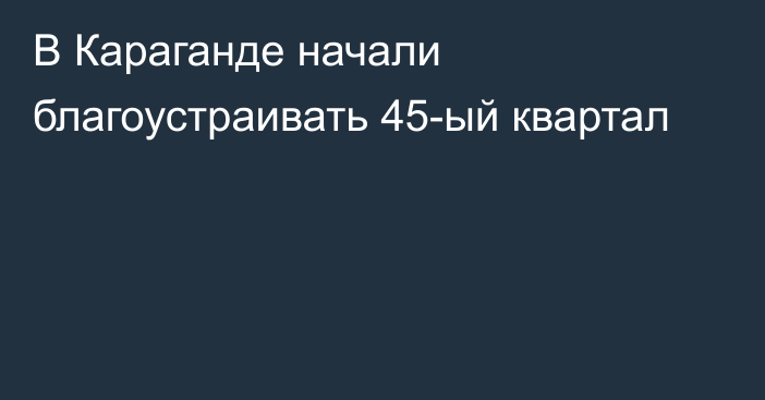 В Караганде начали благоустраивать 45-ый квартал