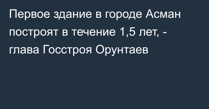 Первое здание в городе Асман построят в течение 1,5 лет, - глава Госстроя Орунтаев