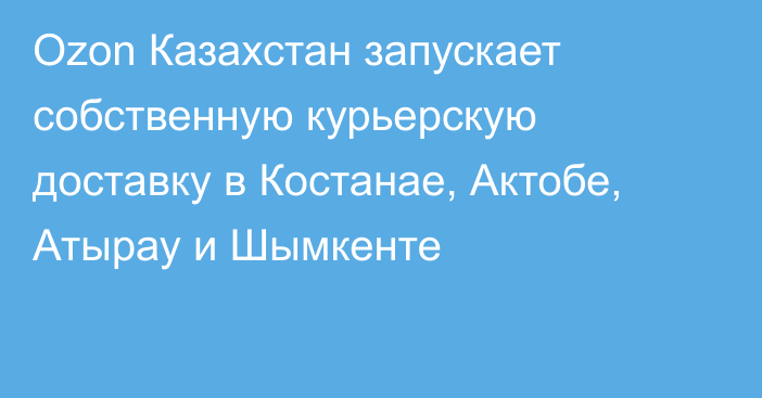 Ozon Казахстан запускает собственную курьерскую доставку в Костанае, Актобе, Атырау и Шымкенте