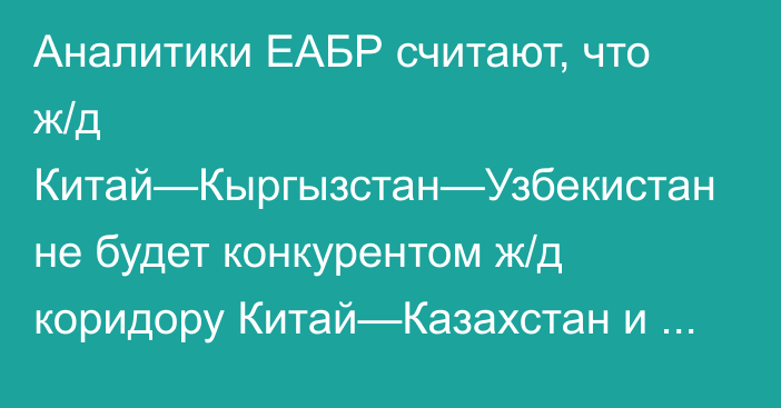 Аналитики ЕАБР считают, что ж/д Китай—Кыргызстан—Узбекистан не будет конкурентом ж/д коридору Китай—Казахстан и российскому Транссибу