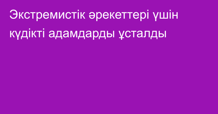 Экстремистік әрекеттері үшін күдікті адамдарды ұсталды