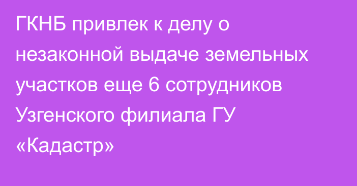 ГКНБ привлек к делу о незаконной выдаче земельных участков еще 6 сотрудников Узгенского филиала ГУ «Кадастр»