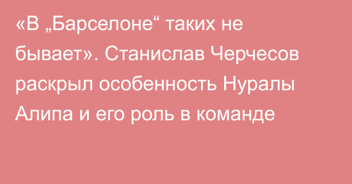 «В „Барселоне“ таких не бывает». Станислав Черчесов раскрыл особенность Нуралы Алипа и его роль в команде