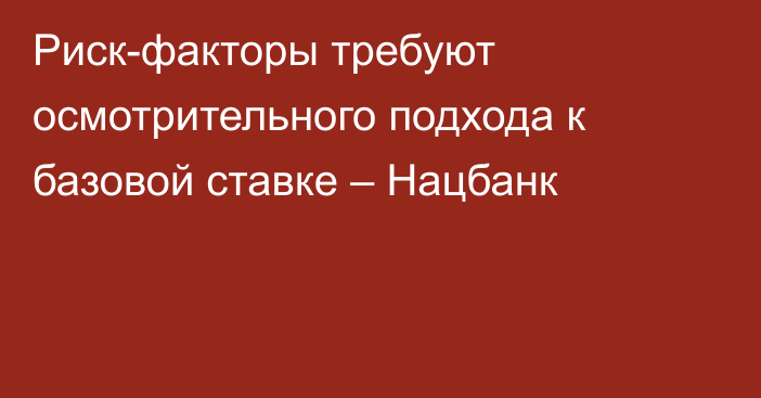 Риск-факторы требуют осмотрительного подхода к базовой ставке – Нацбанк