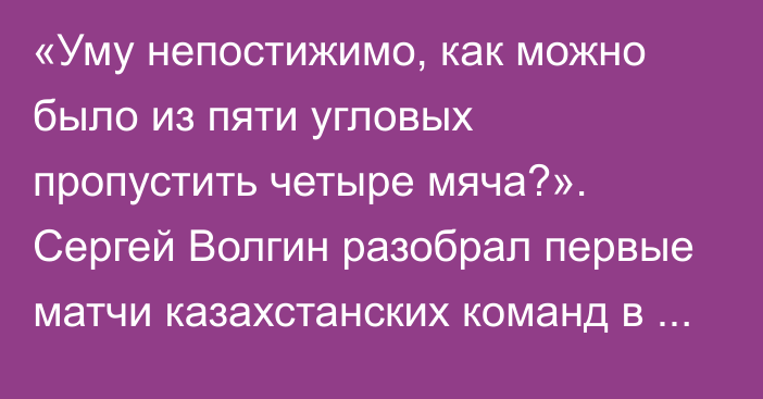 «Уму непостижимо, как можно было из пяти угловых пропустить четыре мяча?». Сергей Волгин разобрал первые матчи казахстанских команд в еврокубках