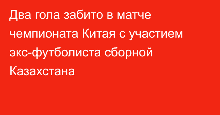 Два гола забито в матче чемпионата Китая с участием экс-футболиста сборной Казахстана