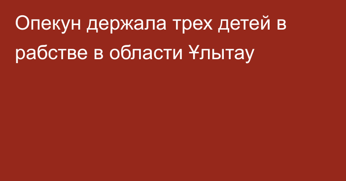 Опекун держала трех детей в рабстве в области Ұлытау