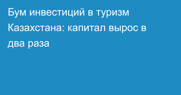 Бум инвестиций в туризм Казахстана: капитал вырос в два раза