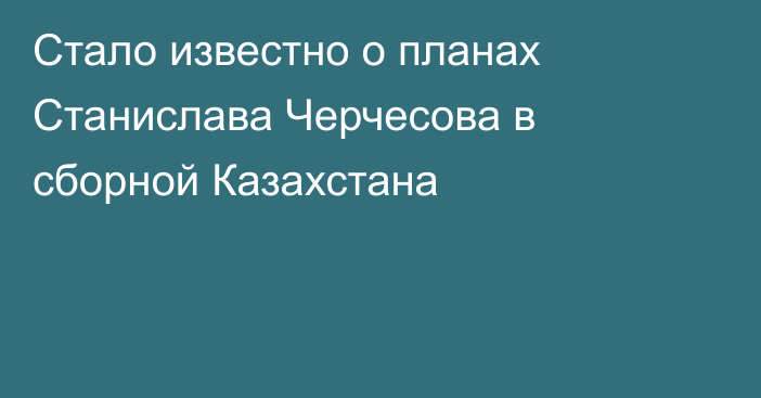 Стало известно о планах Станислава Черчесова в сборной Казахстана