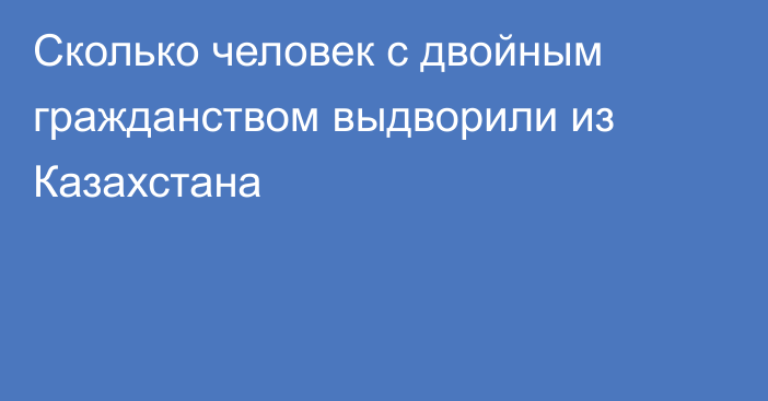 Сколько человек с двойным гражданством выдворили из Казахстана