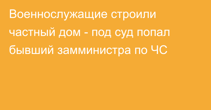 Военнослужащие строили частный дом - под суд попал бывший замминистра по ЧС