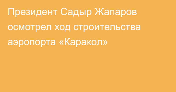 Президент Садыр Жапаров осмотрел ход строительства аэропорта «Каракол»