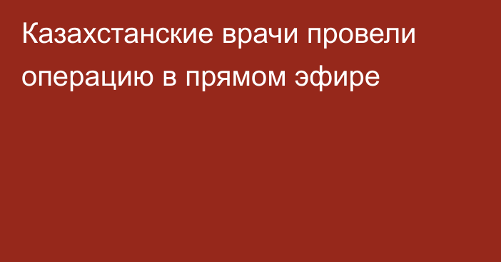 Казахстанские врачи провели операцию в прямом эфире