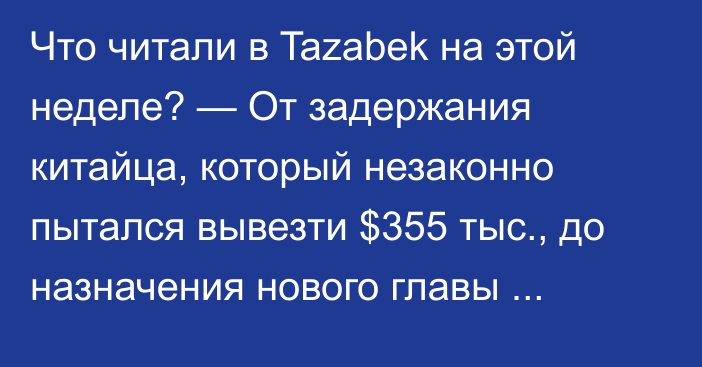 Что читали в Tazabek на этой неделе? — От задержания китайца, который незаконно пытался вывезти $355 тыс., до назначения нового главы Минтранса