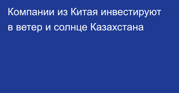 Компании из Китая инвестируют в ветер и солнце Казахстана