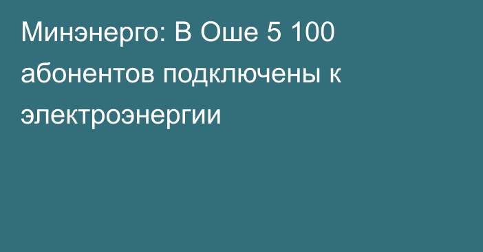 Минэнерго: В Оше 5 100 абонентов подключены к электроэнергии