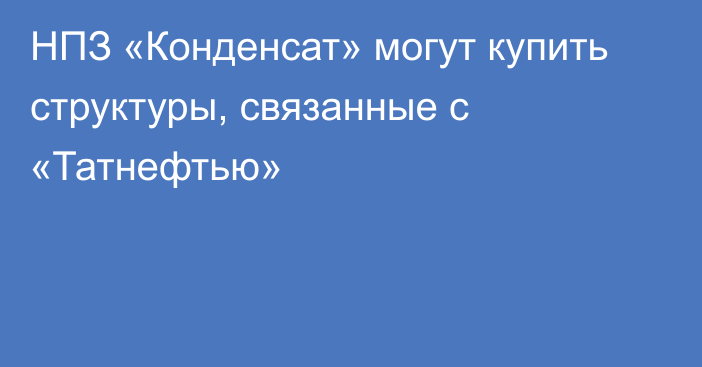 НПЗ «Конденсат» могут купить структуры, связанные с «Татнефтью»