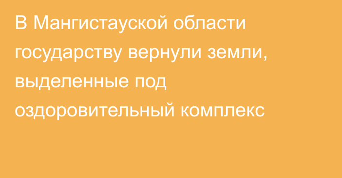 В Мангистауской области государству вернули земли, выделенные под оздоровительный комплекс