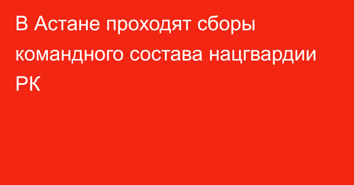 В Астане проходят сборы командного состава нацгвардии РК