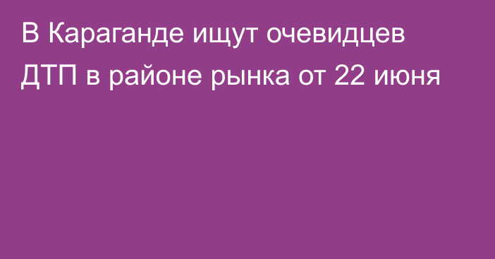 В Караганде ищут очевидцев ДТП в районе рынка от 22 июня